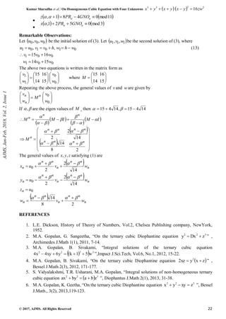 Kumar Sharadha et al./ On Homogeneous Cubic Equation with Four Unknowns    2
2
3
3
16zw
y
x
y
x
y
x 




© 2017, AJMS. All Rights Reserved 22

   
11
mod
0
4
8
1
, 


 


 GNO
PR
z

   
3
mod
0
5
2
1
, 

 

 GNO
PR
x
Remarkable Observations:
Let  
0
0
0 ,
, w
v
u be the initial solution of (3). Let  
1
1
1 ,
, w
v
u be the second solution of (3), where
0
1
0
1
0
1 ,
, w
h
w
h
v
v
u
u 



 (13)
0
0
1
0
0
1
15
14
16
15
w
v
w
w
v
v





The above two equations is written in the matrix form as

























0
0
1
1
15
16
14
15
w
v
w
v
where 








15
16
14
15
M
Repeating the above process, the general values of vand ware given by

















0
0
w
v
M
w
v n
n
n
If 
, are the eigen values of M , then 14
4
15
,
14
4
15 


 

 
 
 
 
I
M
I
M
M
n
n
n















 
 


















2
14
2
8
14
2
n
n
n
n
n
n
n
n
n
M








The general values of z
y
x ,
, satisfying (1) are
  n
n
n
n
n
n
n w
v
u
x
14
2
2
0



 




  n
n
n
n
n
n
n w
v
u
y
14
2
2
0



 




0
u
zn 
  n
n
n
n
n
n
n w
v
w
2
8
14 


 



REFERENCES
1. L.E. Dickson, History of Theory of Numbers, Vol.2, Chelsea Publishing company, NewYork,
1952.
2. M.A. Gopalan, G. Sangeetha, “On the ternary cubic Diophantine equation 3
2
2
z
Dx
y 
 ” ,
Archimedes J.Math 1(1), 2011, 7-14.
3. M.A. Gopalan, B. Sivakami, “Integral solutions of the ternary cubic equation
 
  3
2
2
2
w
5
1
k
y
6
xy
4
x
4 



 ”,Impact J.Sci.Tech, Vol.6, No.1, 2012, 15-22.
4. M.A. Gopalan, B. Sivakami, “On the ternary cubic Diophantine equation  
z
x
y
xz
2 2

 ” ,
Bessel J.Math 2(3), 2012, 171-177.
5. S. Vidyalakshmi, T.R. Usharani, M.A. Gopalan, “Integral solutions of non-homogeneous ternary
cubic equation   3
2
2
z
b
a
by
ax 

 ”, Diophantus J.Math 2(1), 2013, 31-38.
6. M.A. Gopalan, K. Geetha, “On the ternary cubic Diophantine equation 3
2
2
z
xy
y
x 

 ”, Bessel
J.Math., 3(2), 2013,119-123.
AJMS,
Jan-Feb,
2018,
Vol.
2,
Issue
1
 