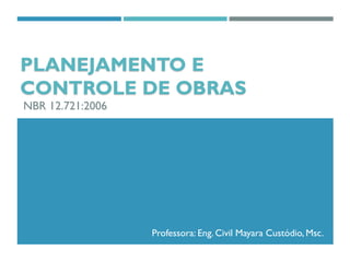Prof. Eng. Civil Mayara Custódio, Msc.
PLANEJAMENTO E
CONTROLE DE OBRAS
NBR 12.721:2006
Professora: Eng. Civil Mayara Custódio, Msc.
 