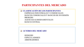 PARTICIPANTES DEL MERCADO
 CLASIFICACIÓN DE LOS PARTICIPANTES
EMPRESAS INDUSTRIALES Y COMERCIALES
BANCOS COMERCIALES Y BANCOS DE INVERSIÓN
BROKERS
AGENCIAS GUBERNAMENTALES
BANCO CENTRAL
 ACTORES DEL MERCADO
HEDGERS
ESPECULADORES
ARBITRADORES
 