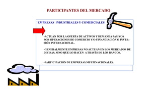 PARTICIPANTES DEL MERCADO
EMPRESAS INDUSTRIALES Y COMERCIALES
•ACTUAN POR LA OFERTA DE ACTIVOS Y DEMANDA PASIVOS
POR OPERACIONES DE COMERCIO Y/O FINANCIACIÓN O INVER-
SIÓN INTERNACIONAL.
•GENERALMENTE EMPRESAS NO ACTUAN EN LOS MERCADOS DE
DIVISAS, SINO QUE LO HACEN A TRAVÉS DE LOS BANCOS.
•PARTICIPACIÓN DE EMPRESAS MULTINACIONALES.
 