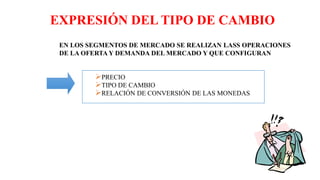 EXPRESIÓN DEL TIPO DE CAMBIO
EN LOS SEGMENTOS DE MERCADO SE REALIZAN LASS OPERACIONES
DE LA OFERTA Y DEMANDA DEL MERCADO Y QUE CONFIGURAN
PRECIO
TIPO DE CAMBIO
RELACIÓN DE CONVERSIÓN DE LAS MONEDAS
 