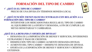 FORMACIÓN DEL TIPO DE CAMBIO
 ¿QUÉ ES EL TIPO DE CAMBIO?
PRECIO DE UNA DIVISA EN TÉRMINOS MONEDA LOCAL
 ¿QUÉ FUNCIÓN TIENEN BANCOS CENTRALES CON RELACIÓN A LA
FORMACIÓN DEL TIPO DE CAMBIO?
INTERVENIR LOS MERCADOS PARA REGULAR EL TIPO DE CAMBIO
AL EQUILIBRIO DE LA OFERTA Y DEMANDA, A FIN DE CUMPLIR LAS
METAS MONETARIAS Y CAMBIARIAS.
¿QUÉ ES LA DEMANDA Y OFERTA DE DIVISAS?
• DEMANDA ES LA IMPORTACIÓN DE BIENES Y SERVICIOS, INVERSIONES
EXTRANJERO Y PAGO DE CREDITOS.
• DISMINUCIÓN TIPO DE CAMBIO=AUMENTO DEMANDA DIVISAS.
• AUMENTO DEL TIPO CAMBIO = DISMINUYE DEMANDA DE DIVISAS.
• OFERTA ES LA EXPORTACIÓN DE BIENES Y SERVICIOS Y CRÉDITOS
EXTERNOS .
 