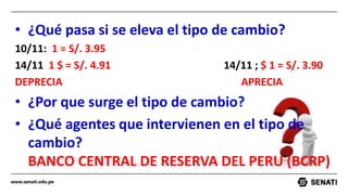 www.senati.edu.pe
• ¿Qué pasa si se eleva el tipo de cambio?
10/11: 1 = S/. 3.95
14/11 1 $ = S/. 4.91 14/11 ; $ 1 = S/. 3.90
DEPRECIA APRECIA
• ¿Por que surge el tipo de cambio?
• ¿Qué agentes que intervienen en el tipo de
cambio?
BANCO CENTRAL DE RESERVA DEL PERU (BCRP)
 