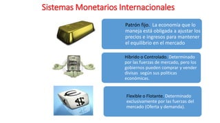 Sistemas Monetarios Internacionales
Patrón fijo. La economía que lo
maneja está obligada a ajustar los
precios e ingresos para mantener
el equilibrio en el mercado
Híbrido o Controlado. Determinado
por las fuerzas de mercado, pero los
gobiernos pueden comprar y vender
divisas según sus políticas
económicas.
Flexible o Flotante. Determinado
exclusivamente por las fuerzas del
mercado (Oferta y demanda).
 