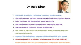Dr. Raja Dhar
• Director and Head of Dept, Pulmonology, C K group of Hospitals, Kolkata.
• Director Research and Education, National Allergy Asthma Bronchitis Institute, Kolkata.
• Chair- Training and Education Initiatives, Indian Chest Society
• Director, HERMES exams Asia (European Diploma in Respiratory Medicine)
• Director, Asia Pacific Alliance for Control of Influenza (APACI)
• Lead author for EMBARC India. 128 Publications in indexed journals and Abstracts in
International Conferences
• Associate Editor for Respirology and on Editorial Board for multiple other journals
• Dronocharya Award for Excellence in Continuing Medical Education in India (IHW),
Indira Gandhi Gold Medal for Outstanding Individual achievement in Medicine (GEPRA)
 