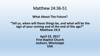Matthew 24:36-51
What About The Future?
“Tell us, when will these things be, and what will be the
sign of your coming and of the end of the age?”
Matthew 24:3
April 23, 2017
First Baptist Church
Jackson, Mississippi
USA
 