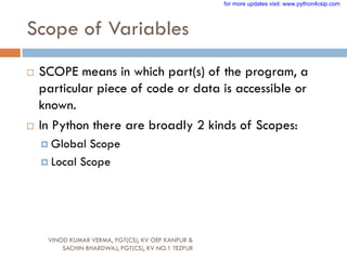 Scope of Variables
 SCOPE means in which part(s) of the program, a
particular piece of code or data is accessible or
known.
 In Python there are broadly 2 kinds of Scopes:
 Global Scope
 Local Scope
VINOD KUMAR VERMA, PGT(CS), KV OEF KANPUR &
SACHIN BHARDWAJ, PGT(CS), KV NO.1 TEZPUR
for more updates visit: www.python4csip.com
 