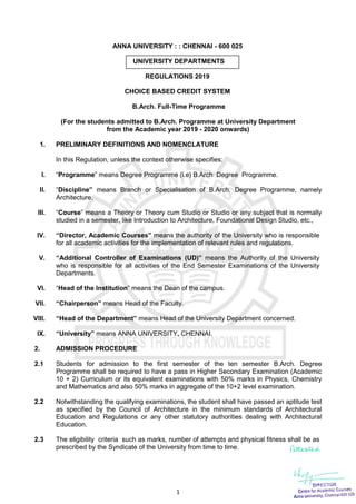 1
ANNA UNIVERSITY : : CHENNAI - 600 025
UNIVERSITY DEPARTMENTS
REGULATIONS 2019
CHOICE BASED CREDIT SYSTEM
B.Arch. Full-Time Programme
(For the students admitted to B.Arch. Programme at University Department
from the Academic year 2019 - 2020 onwards)
1. PRELIMINARY DEFINITIONS AND NOMENCLATURE
In this Regulation, unless the context otherwise specifies:
I. “Programme” means Degree Programme (i.e) B.Arch Degree Programme.
II. “Discipline” means Branch or Specialisation of B.Arch. Degree Programme, namely
Architecture.
III. “Course” means a Theory or Theory cum Studio or Studio or any subject that is normally
studied in a semester, like Introduction to Architecture, Foundational Design Studio, etc.,
IV. “Director, Academic Courses” means the authority of the University who is responsible
for all academic activities for the implementation of relevant rules and regulations.
V. “Additional Controller of Examinations (UD)” means the Authority of the University
who is responsible for all activities of the End Semester Examinations of the University
Departments.
VI. “Head of the Institution” means the Dean of the campus.
VII. “Chairperson” means Head of the Faculty.
VIII. “Head of the Department” means Head of the University Department concerned.
IX. “University” means ANNA UNIVERSITY, CHENNAI.
2. ADMISSION PROCEDURE
2.1 Students for admission to the first semester of the ten semester B.Arch. Degree
Programme shall be required to have a pass in Higher Secondary Examination (Academic
10 + 2) Curriculum or its equivalent examinations with 50% marks in Physics, Chemistry
and Mathematics and also 50% marks in aggregate of the 10+2 level examination.
2.2 Notwithstanding the qualifying examinations, the student shall have passed an aptitude test
as specified by the Council of Architecture in the minimum standards of Architectural
Education and Regulations or any other statutory authorities dealing with Architectural
Education.
2.3 The eligibility criteria such as marks, number of attempts and physical fitness shall be as
prescribed by the Syndicate of the University from time to time.
 