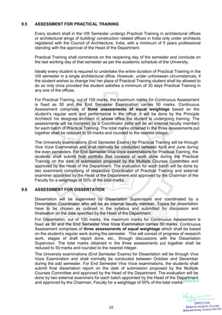 10
9.5 ASSESSMENT FOR PRACTICAL TRAINING
Every student shall in the VIII Semester undergo Practical Training in architectural offices
or architectural wings of building/ construction related offices in India only under architects
registered with the Council of Architecture, India, with a minimum of 5 years professional
standing with the approval of the Head of the Department.
Practical Training shall commence on the reopening day of the semester and conclude on
the last working day of that semester as per the academic schedule of the University.
Ideally every student is required to undertake the entire duration of Practical Training in the
VIII semester in a single architectural office. However, under unforeseen circumstances, if
the student wishes to change his/ her place of Practical Training student shall be allowed to
do so only once provided the student satisfies a minimum of 30 days Practical Training in
any one of the offices.
For Practical Training, out of 100 marks, the maximum marks for Continuous Assessment
is fixed as 50 and the End Semester Examination carries 50 marks. Continuous
Assessment comprises of three assessments of equal weightage based on the
student’s regular work and performance in the office. It will be done by the Principle
Architect/ his designee architect in whose office the student is undergoing training. The
assessments will be compiled by a Coordinator (who will be an internal faculty member)
for each batch of Practical Training. The total marks obtained in the three assessments put
together shall be reduced to 50 marks and rounded to the nearest integer.
The University examinations (End Semester Exams) for Practical Training will be through
Viva Voce Examination and shall normally be conducted between April and June during
the even semesters. For End Semester Viva Voce examinations for Practical Training, the
students shall submit final portfolio that consists of work done during the Practical
Training on the date of submission proposed by the Multiple Courses Committee and
approved by the Head of the Department. The evaluation for each batch will be done by
two examiners comprising of respective Coordinator of Practical Training and external
examiner appointed by the Head of the Department and approved by the Chairman of the
Faculty for a weightage of 50% of the total marks.
9.6 ASSESSMENT FOR DISSERTATION
Dissertation will be supervised by Dissertation Supervisors and coordinated by a
Dissertation Coordinator who will be an internal faculty member. Topics for dissertation
have to be chosen as outlined in the syllabus and submitted for discussion and
finalisation on the date specified by the Head of the Department.
For Dissertation, out of 100 marks, the maximum marks for Continuous Assessment is
fixed as 50 and the End Semester Viva Voce Examination carries 50 marks. Continuous
Assessment comprises of three assessments of equal weightage which shall be based
on the student’s regular work during the semester. This will consist of progress of research
work, stages of draft report done, etc., through discussions with the Dissertation
Supervisor. The total marks obtained in the three assessments put together shall be
reduced to 50 marks and rounded to the nearest integer.
The University examinations (End Semester Exams) for Dissertation will be through Viva
Voce Examination and shall normally be conducted between October and December
during the odd semester. For End Semester Viva Voce examinations, the students shall
submit final dissertation report on the date of submission proposed by the Multiple
Courses Committee and approved by the Head of the Department. The evaluation will be
done by two external examiners for each batch appointed by the Head of the Department
and approved by the Chairman, Faculty for a weightage of 50% of the total marks.
 