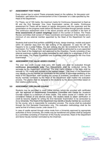 11
9.7 ASSESSMENT FOR THESIS
Every student has to submit Thesis proposals based on the syllabus, for discussion and
finalisation, well before the commencement of the X Semester on a date specified by the
Head of the Department.
For Thesis, out of 100 marks, the maximum marks for Continuous Assessment is fixed as
60 and the End Semester Viva Voce Examination carries 40 marks. Continuous
assessment for Thesis will be based on regular discussions with the supervisor and the
presentation on the progress made before the Review Committee through periodic reviews.
The continuous assessment done in the above process will be compiled in the form of
three assessments of custom weightage based on the number of reviews. The Thesis
Review committee shall consist of Thesis Coordinator and Supervisor of the student and a
minimum of one external member appointed by the Head of the Department for each
batch.
Students shall submit final portfolio consisting of study, design drawings, models and report
within 30 calendar days from the last working of the semester. In case the 30th
day
happens to be a public holiday, the next working day can be considered for the date of
submission. For Thesis, a Viva - Voce examination shall be conducted by a jury appointed
by the Head of the Department and approved by the Chairman, Faculty consisting of two
external examiners outside the review committee for each batch for a weightage of 40% of
the total marks. The Thesis Coordinator and Supervisor shall be present for the Viva Voce
Examination.
9.8 ASSESSMENT FOR VALUE ADDED COURSE
The one/ two credit course shall carry 100 marks and shall be evaluated through
continuous assessments only. Two Assessments shall be conducted during the
semester by the Department concerned. The total marks obtained in the tests shall be
reduced to 100 marks and rounded to the nearest integer. The Head of the Department
may identify a faculty member as coordinator for the course. A committee consisting of the
Head of the Department, staff handling the course (if available), coordinator and a senior
faculty member nominated by the Head of the Department shall monitor the evaluation
process. The grades shall be assigned to the students by the above committee based on
their relative performance.
9.9 ASSESSMENT FOR ONLINE COURSE
Students may be permitted to credit online courses (which are provided with certificate)
with the approval of Departmental Consultative Committee and Centre for Academic
Courses subject to a maximum of three credits. This online course of 3 credits can be
considered instead of one elective course. The student needs to obtain certification or
credit to become eligible for writing the End Semester Examination to be conducted by
Anna University. The Head of the Department may identify a faculty member as coordinator
for the course, who is responsible for evaluation process. The course shall be evaluated
through the End Semester Examination only. The evaluation methodology shall be the
same as that of a theory course. (vide clause 9.1).
In case of credits earned through online mode from a University approved by appropriate
authorities of Anna University, the credits may be transferred and grades shall be assigned
by a committee consisting of Chairman of the Faculty concerned, Head of the Department
and Senior faculty member nominated by the Chairman.
 