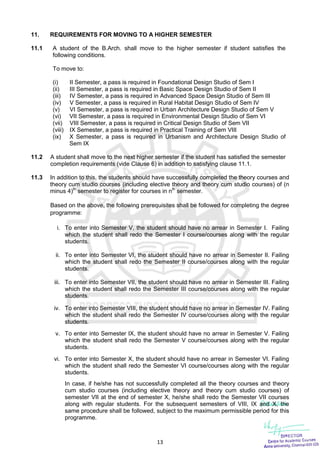 13
11. REQUIREMENTS FOR MOVING TO A HIGHER SEMESTER
11.1 A student of the B.Arch. shall move to the higher semester if student satisfies the
following conditions.
To move to:
(i) II Semester, a pass is required in Foundational Design Studio of Sem I
(ii) III Semester, a pass is required in Basic Space Design Studio of Sem II
(iii) IV Semester, a pass is required in Advanced Space Design Studio of Sem III
(iv) V Semester, a pass is required in Rural Habitat Design Studio of Sem IV
(v) VI Semester, a pass is required in Urban Architecture Design Studio of Sem V
(vi) VII Semester, a pass is required in Environmental Design Studio of Sem VI
(vii) VIII Semester, a pass is required in Critical Design Studio of Sem VII
(viii) IX Semester, a pass is required in Practical Training of Sem VIII
(ix) X Semester, a pass is required in Urbanism and Architecture Design Studio of
Sem IX
11.2 A student shall move to the next higher semester if the student has satisfied the semester
completion requirements (vide Clause 6) in addition to satisfying clause 11.1.
11.3 In addition to this, the students should have successfully completed the theory courses and
theory cum studio courses (including elective theory and theory cum studio courses) of (n
minus 4)th
semester to register for courses in nth
semester.
Based on the above, the following prerequisites shall be followed for completing the degree
programme:
i. To enter into Semester V, the student should have no arrear in Semester I. Failing
which the student shall redo the Semester I course/courses along with the regular
students.
ii. To enter into Semester VI, the student should have no arrear in Semester II. Failing
which the student shall redo the Semester II course/courses along with the regular
students.
iii. To enter into Semester VII, the student should have no arrear in Semester III. Failing
which the student shall redo the Semester III course/courses along with the regular
students.
iv. To enter into Semester VIII, the student should have no arrear in Semester IV. Failing
which the student shall redo the Semester IV course/courses along with the regular
students.
v. To enter into Semester IX, the student should have no arrear in Semester V. Failing
which the student shall redo the Semester V course/courses along with the regular
students.
vi. To enter into Semester X, the student should have no arrear in Semester VI. Failing
which the student shall redo the Semester VI course/courses along with the regular
students.
In case, if he/she has not successfully completed all the theory courses and theory
cum studio courses (including elective theory and theory cum studio courses) of
semester VII at the end of semester X, he/she shall redo the Semester VII courses
along with regular students. For the subsequent semesters of VIII, IX and X, the
same procedure shall be followed, subject to the maximum permissible period for this
programme.
 