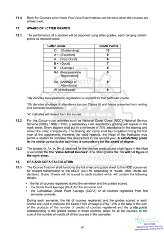 14
11.4 Redo for Courses which have Viva Voce Examinations can be done when the courses are
offered next.
12 AWARD OF LETTER GRADES
12.1. The performance of a student will be reported using letter grades, each carrying certain
points as detailed below:
Letter Grade Grade Points
O (Outstanding) 10
A + (Excellent) 9
A (Very Good) 8
B + (Good) 7
B (Average) 6
RA (Reappearance
Registration)
0
SA (Shortage of
Attendance)
0
W (Withdrawal) 0
‘RA’ denotes Reappearance registration is required for that particular course.
‘SA’ denotes shortage of attendance (as per Clause 6) and hence prevented from writing
end semester examination.
‘W’ indicates withdrawal from the course.
12.2 For the Co-curricular activities such as National Cadet Corps (NCC)/ National Service
Scheme (NSS) / NSO / YRC, a satisfactory / not satisfactory grading will appear in the
mark sheet. Every student shall put in a minimum of 75% attendance in the training and
attend the camp compulsorily. The training and camp shall be completed during the first
year of the programme. However, for valid reasons, the Head of the Institution may
permit a student to complete this requirement in the second year. A satisfactory grade
in the above co-curricular activities is compulsory for the award of degree.
12.3 The grades O, A+, A, B+, B obtained for the one/two credit course shall figure in the Mark
sheet under the title ‘Value Added Courses’. The other grades RA, SA will not figure in
the mark sheet.
13. GPA AND CGPA CALCULATION
13.1 The Course Teacher shall handover the foil sheet and grade sheet to the HOD concerned
for onward transmission to the ACOE (UD) for processing of results. After results are
declared, Grade Sheets will be issued to each student which will contain the following
details:
 the list of courses registered during the semester and the grades scored.
 the Grade Point Average (GPA) for the semester and
 the Cumulative Grade Point Average (CGPA) of all courses registered from first
semester onwards.
During each semester, the list of courses registered and the grades scored in each
course are used to compute the Grade Point Average (GPA). GPA is the ratio of the sum
of the products of the number of credits of courses registered and the grade points
corresponding to the grades scored in those courses, taken for all the courses, to the
sum of the number of credits of all the courses in the semester.
 