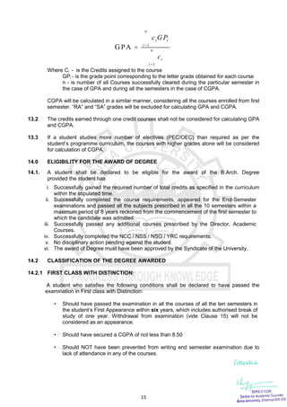 15
1
1
GPA
n
i i
i
n
i
i
c GP
c





Where Ci - is the Credits assigned to the course
GPi - is the grade point corresponding to the letter grade obtained for each course
n - is number of all Courses successfully cleared during the particular semester in
the case of GPA and during all the semesters in the case of CGPA.
CGPA will be calculated in a similar manner, considering all the courses enrolled from first
semester. “RA” and “SA” grades will be excluded for calculating GPA and CGPA.
13.2 The credits earned through one credit courses shall not be considered for calculating GPA
and CGPA.
13.3 If a student studies more number of electives (PEC/OEC) than required as per the
student’s programme curriculum, the courses with higher grades alone will be considered
for calculation of CGPA.
14.0 ELIGIBILITY FOR THE AWARD OF DEGREE
14.1. A student shall be declared to be eligible for the award of the B.Arch. Degree
provided the student has
i. Successfully gained the required number of total credits as specified in the curriculum
within the stipulated time.
ii. Successfully completed the course requirements, appeared for the End-Semester
examinations and passed all the subjects prescribed in all the 10 semesters within a
maximum period of 8 years reckoned from the commencement of the first semester to
which the candidate was admitted.
iii. Successfully passed any additional courses prescribed by the Director, Academic
Courses.
iv. Successfully completed the NCC / NSS / NSO / YRC requirements.
v. No disciplinary action pending against the student.
vi. The award of Degree must have been approved by the Syndicate of the University.
14.2 CLASSIFICATION OF THE DEGREE AWARDED
14.2.1 FIRST CLASS WITH DISTINCTION:
A student who satisfies the following conditions shall be declared to have passed the
examination in First class with Distinction:
 Should have passed the examination in all the courses of all the ten semesters in
the student’s First Appearance within six years, which includes authorised break of
study of one year. Withdrawal from examination (vide Clause 15) will not be
considered as an appearance.
 Should have secured a CGPA of not less than 8.50
 Should NOT have been prevented from writing end semester examination due to
lack of attendance in any of the courses.
 