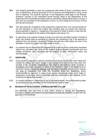 17
16.3 The students permitted to rejoin the programme after break of study / prevention due to
lack of attendance, shall be governed by the Curriculum and Regulations in force at the
time of rejoining. The students rejoining in new Regulations shall apply to the Director,
Academic Courses in the prescribed format through Head of the Department at the
beginning of the readmitted semester itself for prescribing additional/equivalent courses, if
any, from any semester of the regulations in-force, so as to bridge the curriculum in-force
and the old curriculum.
16.4 The total period for completion of the programme reckoned from, the commencement of
the first semester to which the student was admitted shall not exceed the maximum
period specified in clause 4.1 irrespective of the period of break of study in order that the
student may be eligible for the award of the degree (vide clause 14).
16.5 In case there is any period of break of study more than the permitted duration of break of
study, the student shall be permitted to continue the programme only if the approval is
obtained from the Director, Academic Courses through the HOD before the end of the
semester in which the student has taken break of study.
16.6 If a student has not reported to the department for a period of two consecutive semesters
without any intimation, the name of the student shall be deleted permanently from the
college enrollment. Such students are not entitled to seek readmission under any
circumstances.
17. DISCIPLINE
17.1 Every student is required to observe disciplined and decorous behavior both inside and
outside the college and not to indulge in any activity which will tend to bring down the
prestige of the University / Department. The Head of the Institution shall constitute a
disciplinary committee consisting of Head of the Institution, Head of the departments to
which the student concerned belongs, and the Head of another department to enquire
into acts of indiscipline and notify the University about the disciplinary action
recommended for approval. In case of any serious disciplinary action which leads to
suspension or dismissal, then a committee shall be constituted by the Registrar of the
University for taking final decision.
17.2 If a student indulges in malpractice in any of the examinations, the student shall be liable
for punitive action as prescribed by the University from time to time.
18. REVISION OF REGULATIONS, CURRICULUM AND SYLLABI
The University may from time to time revise, amend or change the Regulations,
Curriculum, Syllabus and Scheme of examinations through the Academic Council with the
approval of the Syndicate.
 