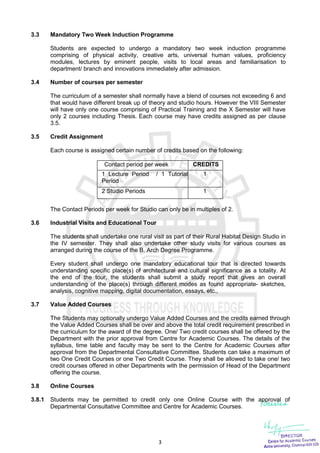 3
3.3 Mandatory Two Week Induction Programme
Students are expected to undergo a mandatory two week induction programme
comprising of physical activity, creative arts, universal human values, proficiency
modules, lectures by eminent people, visits to local areas and familiarisation to
department/ branch and innovations immediately after admission.
3.4 Number of courses per semester
The curriculum of a semester shall normally have a blend of courses not exceeding 6 and
that would have different break up of theory and studio hours. However the VIII Semester
will have only one course comprising of Practical Training and the X Semester will have
only 2 courses including Thesis. Each course may have credits assigned as per clause
3.5.
3.5 Credit Assignment
Each course is assigned certain number of credits based on the following:
Contact period per week CREDITS
1 Lecture Period / 1 Tutorial
Period
1
2 Studio Periods 1
The Contact Periods per week for Studio can only be in multiples of 2.
3.6 Industrial Visits and Educational Tour
The students shall undertake one rural visit as part of their Rural Habitat Design Studio in
the IV semester. They shall also undertake other study visits for various courses as
arranged during the course of the B. Arch Degree Programme.
Every student shall undergo one mandatory educational tour that is directed towards
understanding specific place(s) of architectural and cultural significance as a totality. At
the end of the tour, the students shall submit a study report that gives an overall
understanding of the place(s) through different modes as found appropriate- sketches,
analysis, cognitive mapping, digital documentation, essays, etc.,
3.7 Value Added Courses
The Students may optionally undergo Value Added Courses and the credits earned through
the Value Added Courses shall be over and above the total credit requirement prescribed in
the curriculum for the award of the degree. One/ Two credit courses shall be offered by the
Department with the prior approval from Centre for Academic Courses. The details of the
syllabus, time table and faculty may be sent to the Centre for Academic Courses after
approval from the Departmental Consultative Committee. Students can take a maximum of
two One Credit Courses or one Two Credit Course. They shall be allowed to take one/ two
credit courses offered in other Departments with the permission of Head of the Department
offering the course.
3.8 Online Courses
3.8.1 Students may be permitted to credit only one Online Course with the approval of
Departmental Consultative Committee and Centre for Academic Courses.
 