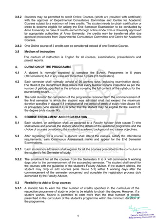 4
3.8.2 Students may be permitted to credit Online Courses (which are provided with certificate)
with the approval of Departmental Consultative Committee and Centre for Academic
Courses subject to a maximum of three credits. The student needs to obtain certification or
credit to become eligible for writing the End Semester Examination to be conducted by
Anna University. In case of credits earned through online mode from a University approved
by appropriate authorities of Anna University, the credits may be transferred after due
approval procedures from Departmental Consultative Committee and Centre for Academic
Courses.
3.8.3 One Online course of 3 credits can be considered instead of one Elective Course.
3.9 Medium of Instruction
The medium of instruction is English for all courses, examinations, presentations and
project reports.
4. DURATION OF THE PROGRAMME
4.1 A student is normally expected to complete the B.Arch. Programme in 5 years
(10 Semesters) but in any case not more than 8 years (16 Semesters).
4.2 Each semester shall normally consist of 90 working days (including examination days).
The Head of the Department shall ensure that every teacher imparts instruction as per the
number of periods specified in the syllabus covering the full content of the syllabus for the
course being taught.
4.3 The total duration for completion of the programme reckoned from the commencement of
the first semester to which the student was admitted shall not exceed the maximum
duration specified in clause 4.1 irrespective of the period of break of study (vide clause 15)
or prevention (vide clause 6.4) in order that the student may be eligible for the award of
the degree (vide clause 14).
5. COURSE ENROLLMENT AND REGISTRATION
5.1 Each student, on admission shall be assigned to a Faculty Advisor (vide clause 7) who
shall advise and counsel the student about the details of the academic programme and the
choice of courses considering the student’s academic background and career objectives.
5.2 After registering for a course, a student shall attend the classes, satisfy the attendance
requirements, earn Continuous Assessment marks and appear for the End Semester
Examinations.
5.2.1 Each student on admission shall register for all the courses prescribed in the curriculum in
the student’s first Semester of study.
5.2.2 The enrollment for all the courses from the Semesters II to X will commence 5 working
days prior to the commencement of the succeeding semester. The student shall enroll for
the courses with the guidance of the student’s Faculty Advisor. If the student wishes, the
student may drop or add courses (vide clause 5.3) within 5 working days after the
commencement of the semester concerned and complete the registration process duly
authorised by the Faculty Advisor.
5.3 Flexibility to Add or Drop courses
5.3.1 A student has to earn the total number of credits specified in the curriculum of the
respective programme of study in order to be eligible to obtain the degree. However, if a
student wishes, he/she is permitted to earn more than the total number of credits
prescribed in the curriculum of the student’s programme within the minimum duration of
the programme.
 
