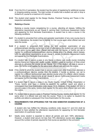 5
5.3.2 From the III to X semesters, the student has the option of registering for additional courses
or dropping existing courses. The total number of credits that a student can add or drop is
limited to 8, course to a maximum of 2 courses.
5.3.3 The student shall register for the Design Studios, Practical Training and Thesis in the
respective semesters only.
5.4 Redoing a Course
Redoing a course means reregistering for a course, attending all classes, fulfilling the
attendance requirements as per Clause 6, earning fresh Continuous Assessment marks
and appearing for End Semester Examinations. A student has to redo a course in the
following conditions.
5.4.1 If a student is prevented from writing end semester examination of any core course due to
lack of attendance, the student has to register for that course again when offered next and
redo the course.
5.4.2 If a student is prevented from writing the end semester examination of any
professional/open elective course due to lack of attendance, the student can opt to register
for the same course again when offered next and redo the course, or he/she can opt to
register for a different professional/open elective course when it is offered, attend classes,
fulfill the attendance requirements as per clause 6, secure Continuous Assessment marks
and appear for End Semester Examinations.
5.4.3 If a student fails to secure a pass in any theory or theory cum studio course (including
elective theory and theory cum studio course), he/she is given a maximum of three arrear
attempts to complete the course as per Clause 10.2. If the student still fails to secure a
pass, the he/she shall register for the same when offered next and redo the course.
5.4.4 If the course in which the student fails to secure a pass even after three arrear attempts is
a professional/open elective course, then the student, if he/she so wishes, can opt to
register for a different professional/ open elective course when it is offered, attend classes,
fulfill the attendance requirements as per clause 6, secure Continuous Assessment marks
and appear for End Semester Examinations.
5.4.5 If a student fails to secure a pass in any Studio Course, Critical Writing, Dissertation or
Thesis, he/she shall have a chance to resubmit the portfolio/ report and attend a
subsequent Viva Voce Examination (vide clause 10.3). However, if the student still fails to
secure a pass in the same, he/she shall register for the same when offered next and redo
the course.
5.4.6 If a student fails to secure a pass in Practical Training Course, he/she shall register for the
same when it is offered next and redo the course. There is no option to resubmit the
portfolio and attend a subsequent Viva Voce Examination for this course.
6. REQUIREMENTS FOR APPEARING FOR THE END SEMESTER EXAMINATION OF A
COURSE
A student who has fulfilled the following conditions (vide clause 6.1 and 6.2) shall be
deemed to have satisfied the attendance requirements for appearing for End Semester
examination of a particular course.
6.1 Ideally every student is expected to attend all periods and earn 100% attendance.
However, a student shall secure not less than 75% attendance course wise taking into
account the number of periods required for that course as specified in the curriculum.
 