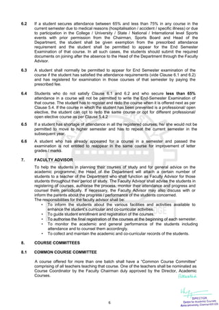 6
6.2 If a student secures attendance between 65% and less than 75% in any course in the
current semester due to medical reasons (hospitalisation / accident / specific illness) or due
to participation in the College / University / State / National / International level Sports
events with prior permission from the Chairman, Sports Board and Head of the
Department, the student shall be given exemption from the prescribed attendance
requirement and the student shall be permitted to appear for the End Semester
Examination of that course. In all such cases, the students should submit the required
documents on joining after the absence to the Head of the Department through the Faculty
Advisor.
6.3 A student shall normally be permitted to appear for End Semester examination of the
course if the student has satisfied the attendance requirements (vide Clause 6.1 and 6.2)
and has registered for examination in those courses of that semester by paying the
prescribed fee.
6.4 Students who do not satisfy Clause 6.1 and 6.2 and who secure less than 65%
attendance in a course will not be permitted to write the End-Semester Examination of
that course. The student has to register and redo the course when it is offered next as per
Clause 5.4. If the course in which the student has been prevented is a professional/ open
elective, the student can opt to redo the same course or opt for different professional/
open elective course as per Clause 5.4.2
6.5 If a student has shortage of attendance in all the registered courses, he/ she would not be
permitted to move to higher semester and has to repeat the current semester in the
subsequent year.
6.6 A student who has already appeared for a course in a semester and passed the
examination is not entitled to reappear in the same course for improvement of letter
grades / marks.
7. FACULTY ADVISOR
To help the students in planning their courses of study and for general advice on the
academic programme, the Head of the Department will attach a certain number of
students to a teacher of the Department who shall function as Faculty Advisor for those
students throughout their period of study. The Faculty Advisor shall advise the students in
registering of courses, authorise the process, monitor their attendance and progress and
counsel them periodically. If necessary, the Faculty Advisor may also discuss with or
inform the parents about the progress / performance of the students concerned.
The responsibilities for the faculty advisor shall be:
 To inform the students about the various facilities and activities available to
enhance the student’s curricular and co-curricular activities.
 To guide student enrollment and registration of the courses.
 To authorise the final registration of the courses at the beginning of each semester.
 To monitor the academic and general performance of the students including
attendance and to counsel them accordingly.
 To collect and maintain the academic and co-curricular records of the students.
8. COURSE COMMITTEES
8.1 COMMON COURSE COMMITTEE
A course offered for more than one batch shall have a “Common Course Committee”
comprising of all teachers teaching that course. One of the teachers shall be nominated as
Course Coordinator by the Faculty Chairman duly approved by the Director, Academic
Courses.
 