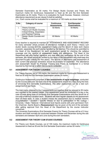 8
Semester Examination as 50 marks. For Design Studio Courses and Thesis, the
maximum marks for Continuous Assessment is fixed as 60 and the End Semester
Examination as 40 marks. There is no evaluation for Audit Courses. However, minimum
attendance requirement as per clause 6 shall be satisfied.
(i.e.) Each course shall be evaluated for a maximum of 100 marks as shown below:
S.No Category of course Continuous
Assessments
End-Semester
Examinations
i. Theory Courses ,
Theory cum Studio Courses,
Critical Writing, Dissertation
and Practical Training
50 Marks 50 Marks
ii. Design Studio Courses and
Thesis
60 Marks 40 Marks
Every teacher is required to maintain an ‘ATTENDANCE AND ASSESSMENT RECORD’
for every semester which consists of attendance marked in each theory / theory cum
studio/ studio courses and the assessment marks and the record of class work (topics
covered), separately for each course handled by the teacher. This should be submitted to
the Head of the Department for each assessment period for checking the syllabus
coverage and the records of assessment marks and attendance. The Head of the
Department will affix his/her signature and date after due verification. At the end of the
semester, the record should be verified by the Head of the Department who shall keep this
document in safe custody (for five years). The records of attendance and assessment of
both current and previous semesters should be available for inspection. The attendance
and assessment record for Practical Training and Thesis is maintained in a format
required by the manner in which the course is conducted.
9.1 ASSESSMENT FOR THEORY COURSES
For Theory Courses, out of 100 marks, the maximum marks for Continuous Assessment is
fixed as 50 and the End Semester Examination carries 50 marks.
Continuous Assessment comprises of two assessments of equal weightage, conducted
by the Course Instructor. At least one of the assessments should be a test along the lines
of University End Semester Examinations. The other assessment can be a test cum
assignment of any mode.
The total marks obtained in the 2 assessments put together shall be reduced to 50 marks
and rounded to the nearest integer. One assessment would be conducted in a day in the
case of tests along lines of University End Semester Examinations and they would be of
one-and-a-half-hour duration each. Students will have regular classes on the assessment
days of these tests. In case a student misses the assessment due to medical reasons
(hospitalisation / accident / specific illness) or due to participation in the College /
University / State / National / International level Sports events with prior permission from
the Chairman, Sports Board a Reassessment may be given at the end of the semester
after getting approval from the Head of the Department by the course instructor
concerned.
The University Examinations (End Semester Exams) for Theory Courses will be of 3 hour
duration and shall normally be conducted between October and December during the odd
semesters and between April and June during the even semesters.
9.2 ASSESSMENT FOR THEORY CUM STUDIO COURSES
For Theory cum Studio Courses, out of 100 marks, the maximum marks for Continuous
Assessment is fixed as 50 and the End Semester Examination carries 50 marks.
 