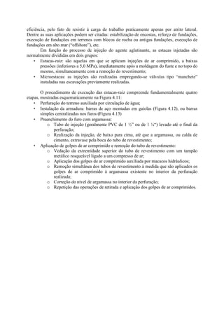 eficiência, pelo fato de resistir à carga de trabalho praticamente apenas por atrito lateral.
Dentre as suas aplicações podem ser citadas: estabilização de encostas, reforço de fundações,
execução de fundações em terrenos com blocos de rocha ou antigas fundações, execução de
fundações em alto mar (“offshore”), etc.
Em função do processo de injeção do agente aglutinante, as estacas injetadas são
normalmente divididas em dois grupos:
• Estacas-raiz: são aquelas em que se aplicam injeções de ar comprimido, a baixas
pressões (inferiores a 5,0 MPa), imediatamente após a moldagem do fuste e no topo do
mesmo, simultaneamente com a remoção do revestimento;
• Microestacas: as injeções são realizadas empregando-se válvulas tipo “manchete”
instaladas nas escavações previamente realizadas.
O procedimento de execução das estacas-raiz compreende fundamentalmente quatro
etapas, mostradas esquematicamente na Figura 4.11:
• Perfuração do terreno auxiliada por circulação de água;
• Instalação da armadura: barras de aço montadas em gaiolas (Figura 4.12), ou barras
simples centralizadas nos furos (Figura 4.13)
• Preenchimento do furo com argamassa:
o Tubo de injeção (geralmente PVC de 1 ½” ou de 1 ¼“) levado até o final da
perfuração;
o Realização da injeção, de baixo para cima, até que a argamassa, ou calda de
cimento, extravase pela boca do tubo de revestimento;
• Aplicação de golpes de ar comprimido e remoção do tubo de revestimento:
o Vedação da extremidade superior do tubo de revestimento com um tampão
metálico rosqueável ligado a um compresso de ar;
o Aplicação dos golpes de ar comprimido auxiliada por macacos hidráulicos;
o Remoção simultânea dos tubos de revestimento à medida que são aplicados os
golpes de ar comprimido à argamassa existente no interior da perfuração
realizada;
o Correção do nível de argamassa no interior da perfuração;
o Repetição das operações de retirada e aplicação dos golpes de ar comprimidos.
 