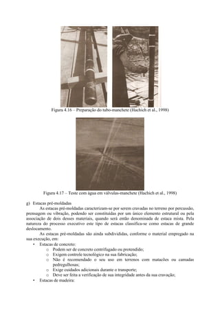 Figura 4.16 – Preparação do tubo-manchete (Hachich et al., 1998)
Figura 4.17 – Teste com água em válvulas-manchete (Hachich et al., 1998)
g) Estacas pré-moldadas
As estacas pré-moldadas caracterizam-se por serem cravadas no terreno por percussão,
prensagem ou vibração, podendo ser constituídas por um único elemento estrutural ou pela
associação de dois desses materiais, quando será então denominada de estaca mista. Pela
natureza do processo executivo este tipo de estacas classifica-se como estacas de grande
deslocamento.
As estacas pré-moldadas são ainda subdivididas, conforme o material empregado na
sua execução, em:
• Estacas de concreto:
o Podem ser de concreto centrifugado ou protendido;
o Exigem controle tecnológico na sua fabricação;
o Não é recomendado o seu uso em terrenos com matacões ou camadas
pedregulhosas;
o Exige cuidados adicionais durante o transporte;
o Deve ser feita a verificação de sua integridade antes da sua cravação;
• Estacas de madeira:
 