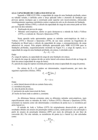 4.2.4. CAPACIDADE DE CARGA DAS ESTACAS
Segundo a NBR 6122/1996, a capacidade de carga de uma fundação profunda, estaca
ou tubulão isolado, é definida como a força aplicada sobre o elemento de fundação que
provoca apenas recalques que a construção pode suportar sem inconvenientes, oferecendo
simultaneamente segurança satisfatória contra a ruptura do solo ou do elemento de fundação.
Segundo Alonso (1983), o cálculo da capacidade de carga de uma estaca pode ser feito
por meio de dois métodos:
• Realização de provas de carga;
• Métodos semi-empíricos, dentre os quais destacam-se o método de Aoki e Velloso
(1975), e o método de Decourt e Quaresma (1978).
Nesta apostila serão apresentados apenas os métodos semi-empíricos de Aoki e
Velloso (1975) e Decourt e Quaresma (1978), de uso mais corrente na Engenharia de
Fundações no Brasil para o cálculo da capacidade de carga, e consequentemente, da carga
admissível de estacas. Pela própria definição apresentada pela NBR 6122/1996 para as
fundações profundas, esquematicamente mostrada na Figura 4.1, a carga de ruptura, ou a
capacidade de carga de uma fundação profunda, em estaca, é calculada como:
PR = PL + PP
Onde:
PR: carga de ruptura, ou capacidade de carga de uma fundação em estaca;
PL: parcela da carga de ruptura devido ao atrito lateral solo-estaca desenvolvido ao longo do
fuste da estaca (capacidade de carga do fuste);
PP: parcela da carga de ruptura resistida pela ponta da estaca (capacidade de carga de ponta);
Os valores de PL e PP podem ser determinados, respectivamente, por meio das
seguintes expressões (Alonso, 1983):
( )
* #
=
i
L
L r
l
U
P .
e,
PP = AP.rP
Onde:
rL: atrito lateral desenvolvido no contato fuste-solo;
rP: resistência de ponta;
AP: área da ponta da estaca;
U: perímetro da seção transversal do fuste;
#l: trecho do fuste onde se admite rL constante.
As diferenças básicas existentes entre os diferentes métodos semi-empíricos, mais
especificamente entre os métodos de Aoki e Velloso (1975) e Decourt e Quaresma (1978),
consistem na maneira como são determinadas a resistência de ponta (rP) e a resistência por
atrito lateral (rl).
O método de Aoki e Velloso (1975) foi originalmente desenvolvido a partir de
resultados obtidos em ensaios de penetração estática (cone), sendo possível a sua utilização a
partir de ensaios de penetração dinâmica (SPT) por meio da utilização de um fator de
conversão (K). Por este método, as resistências de ponta (rP) e lateral (rL) são calculadas
como:
1
F
KN
r SPT
P = ,
e,
 