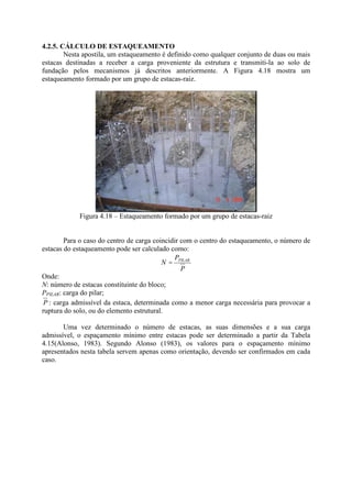 4.2.5. CÁLCULO DE ESTAQUEAMENTO
Nesta apostila, um estaqueamento é definido como qualquer conjunto de duas ou mais
estacas destinadas a receber a carga proveniente da estrutura e transmiti-la ao solo de
fundação pelos mecanismos já descritos anteriormente. A Figura 4.18 mostra um
estaqueamento formado por um grupo de estacas-raiz.
Figura 4.18 – Estaqueamento formado por um grupo de estacas-raiz
Para o caso do centro de carga coincidir com o centro do estaqueamento, o número de
estacas do estaqueamento pode ser calculado como:
P
P
N PILAR
=
Onde:
N: número de estacas constituinte do bloco;
PPILAR: carga do pilar;
P : carga admissível da estaca, determinada como a menor carga necessária para provocar a
ruptura do solo, ou do elemento estrutural.
Uma vez determinado o número de estacas, as suas dimensões e a sua carga
admissível, o espaçamento mínimo entre estacas pode ser determinado a partir da Tabela
4.15(Alonso, 1983). Segundo Alonso (1983), os valores para o espaçamento mínimo
apresentados nesta tabela servem apenas como orientação, devendo ser confirmados em cada
caso.
 