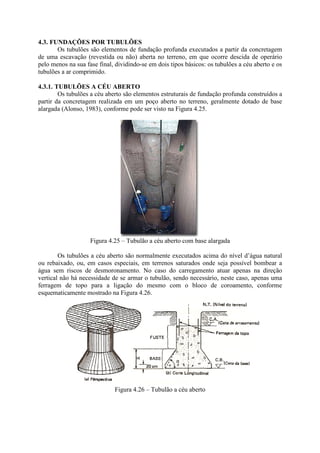 4.3. FUNDAÇÕES POR TUBULÕES
Os tubulões são elementos de fundação profunda executados a partir da concretagem
de uma escavação (revestida ou não) aberta no terreno, em que ocorre descida de operário
pelo menos na sua fase final, dividindo-se em dois tipos básicos: os tubulões a céu aberto e os
tubulões a ar comprimido.
4.3.1. TUBULÕES A CÉU ABERTO
Os tubulões a céu aberto são elementos estruturais de fundação profunda construídos a
partir da concretagem realizada em um poço aberto no terreno, geralmente dotado de base
alargada (Alonso, 1983), conforme pode ser visto na Figura 4.25.
Figura 4.25 – Tubulão a céu aberto com base alargada
Os tubulões a céu aberto são normalmente executados acima do nível d’água natural
ou rebaixado, ou, em casos especiais, em terrenos saturados onde seja possível bombear a
água sem riscos de desmoronamento. No caso do carregamento atuar apenas na direção
vertical não há necessidade de se armar o tubulão, sendo necessário, neste caso, apenas uma
ferragem de topo para a ligação do mesmo com o bloco de coroamento, conforme
esquematicamente mostrado na Figura 4.26.
Figura 4.26 – Tubulão a céu aberto
 