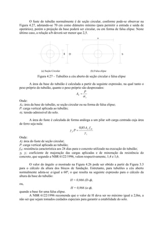 O fuste do tubulão normalmente é de seção circular, conforme pode-se observar na
Figura 4.27, adotando-se 70 cm como diâmetro mínimo (para permitir a entrada e saída de
operários), porém a projeção da base poderá ser circular, ou em forma de falsa elipse. Neste
último caso, a relação a/b deverá ser menor que 2,5.
D
(a) Seção Circular (b) Falsa elipse
b
a
Figura 4.27 – Tubulões a céu aberto de seção circular e falsa elipse
A área da base do tubulão é calculada a partir da seguinte expressão, na qual tanto o
peso próprio do tubulão, quanto o peso próprio são desprezados:
s
b
P
A =
Onde:
Ab: área da base do tubulão, se seção circular ou na forma de falsa elipse;
P: carga vertical aplicada ao tubulão;
s: tensão admissível do solo.
A área do fuste é calculada de forma análoga a um pilar sob carga centrada cuja área
de ferro seja nula:
c
ck
f
f
f
A
P
85
,
0
=
Onde:
Af: área do fuste de seção circular;
P: carga vertical aplicada ao tubulão;
fck: resistência característica aos 28 dias para o concreto utilizado na execução do tubulão;
f, c: coeficiente de majoração das cargas aplicadas e de minoração da resistência do
concreto, que segundo a NBR 6122/1996, valem respectivamente, 1,4 e 1,6.
O valor do ângulo mostrado na Figura 4.26 pode ser obtido a partir da Figura 3.3
para o cálculo da altura dos blocos de fundação. Entretanto, para tubulões a céu aberto
normalmente adota-se igual a 60º, o que resulta na seguinte expressão para o cálculo da
altura da base do tubulão:
H = 0,866 (D- ),
ou,
H = 0,866 (a- ),
quando a base for uma falsa elipse.
A NBR 6122/1996 recomenda que o valor de H deva ser no máximo igual a 2,0m, a
não ser que sejam tomados cuidados especiais para garantir a estabilidade do solo.
 