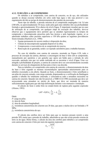 4.3.2. TUBULÕES A AR COMPRIMIDO
Os tubulões a ar comprimido, com camisa de concreto, ou de aço, são utilizados
quando se deseja executar tubulões em solos onde haja água e não seja possível o seu
esgotamento devido ao perigo de desmoronamento das paredes da escavação.
Neste tipo de tubulão, a pressão máxima de ar comprimido empregada é de 3,4 atm
(340 kPa, ou aproximadamente 34 mca), razão pela qual estes tubulões têm sua profundidade
limitada a aproximadamente 30 m abaixo do nível d’água. É importante ressaltar que no caso
de utilização de ar comprimido, em qualquer etapa de execução dos tubulões, deve-se
observar que o equipamento deve permitir que se atendam rigorosamente os tempos de
compressão e descompressão prescritos pela boa técnica e pela legislação vigente, só se
admitindo trabalhos sobre pressões superiores a 150 kPa quanto as seguintes providências
forem tomadas (Hachich et al., 1998):
• Equipe permanente de socorro médico à disposição da obra;
• Câmara de descompressão equipada disponível na obra;
• Compressores e reservatórios de ar comprimido de reserva;
• Renovação de ar garantida, sendo o ar injetado satisfatório para o trabalho humano.
No caso de tubulões com camisa de concreto, mostrado na Figura 4.28, todo o
processo de cravação da camisa, abertura e concretagem da base é feito sob ar comprimido,
manualmente por operários e um guincho que opera um balde para a retirada do solo
escavado, operação esta que vai sendo realizada até se encontrar o nível d’água. Uma vez
atingida a profundidade de projeto, a camisa de concreto deve ser convenientemente escorada
durante os serviços de alargamento da base para evitar a sua descida.
Para os tubulões a ar comprimido com camisa de concreto, o dimensionamento da área
da base é feito segundo as mesmas recomendações apresentadas anteriormente para os
tubulões executados a céu aberto. Quando ao fuste, o dimensionamento é feito semelhante a
um pilar de concreto armado, com carga centrada, dispensando-se a verificação da flambagem
quando o tubulão for totalmente enterrado, e colocando-se toda a armadura necessária na
camisa de concreto. Quando isto não for possível, a NBR 6122/1996 recomenda que deve ser
acrescentada uma armadura no núcleo do fuste, que deve ser montada de maneira
suficientemente rígida para que não haja deformação durante o seu manuseio e instalação.
O cálculo do fuste é então feito no estado-limite de ruptura pela seguinte expressão
(Alonso, 1983):
15
,
1
5
,
1
85
,
0
4
,
1
yk
s
ck
f
f
A
f
A
P +
=
Onde:
P: carga no pilar;
Af: área do fuste
As: área da armadura longitudinal;
fck: resistência característica do concreto aos 28 dias, que para o núcleo deve ser limitada a 18
MPa;
fyk: resistência característica do aço.
O cálculo dos estribos deve ser feito para que os mesmos possam resistir a uma
pressão 30% maior que a pressão de trabalho, admitindo-se que não exista pressão externa de
terra ou de água. Desta forma, o cálculo da área dos estribos para tubulões a ar comprimido
com camisa de concreto é feito por meio da seguinte expressão:
yk
sw
f
F
A
61
,
1
=
 