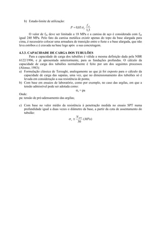 b) Estado-limite de utilização:
3
,
1
85
,
0 ck
f
f
A
P =
O valor de fck deve ser limitado a 18 MPa e a camisa de aço é considerada com fyk
igual 240 MPa. Pelo fato da camisa metálica existir apenas do topo da base alargada para
cima, é necessário colocar uma armadura de transição entre o fuste e a base alargada, que não
leva estribos e é cravada na base logo após a sua concretagem.
4.3.3. CAPACIDADE DE CARGA DOS TUBULÕES
Para a capacidade de carga dos tubulões é válida a mesma definição dada pela NBR
6122/1996, e já apresentada anteriormente, para as fundações profundas. O cálculo da
capacidade de carga dos tubulões normalmente é feito por um dos seguintes processos
(Alonso, 1983):
a) Formulação clássica de Terzaghi, analogamente ao que já foi exposto para o cálculo da
capacidade de carga das sapatas, uma vez, que no dimensionamento dos tubulões só é
levada em consideração a sua resistência de ponta;
b) Com base em ensaios de laboratório, como por exemplo, no caso das argilas, em que a
tensão admissível pode ser adotada como:
s = pa
Onde:
pa: tensão de pré-adensamento das argilas;
c) Com base no valor médio da resistência à penetração medida no ensaio SPT numa
profundidade igual a duas vezes o diâmetro da base, a partir da cota de assentamento do
tubulão:
)
(
30
MPa
NSPT
s 2
 