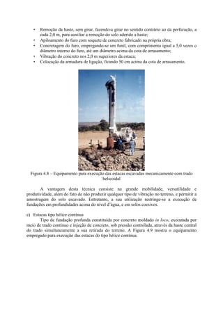 • Remoção da haste, sem girar, fazendo-a girar no sentido contrário ao da perfuração, a
cada 2,0 m, para auxiliar a remoção do solo aderido a haste;
• Apiloamento do furo com soquete de concreto fabricado na própria obra;
• Concretagem do furo, empregando-se um funil, com comprimento igual a 5,0 vezes o
diâmetro interno do furo, até um diâmetro acima da cota de arrasamento;
• Vibração do concreto nos 2,0 m superiores da estaca;
• Colocação da armadura de ligação, ficando 50 cm acima da cota de arrasamento.
Figura 4.8 – Equipamento para execução das estacas escavadas mecanicamente com trado
helicoidal
A vantagem desta técnica consiste na grande mobilidade, versatilidade e
produtividade, além do fato de não produzir qualquer tipo de vibração no terreno, e permitir a
amostragem do solo escavado. Entretanto, a sua utilização restringe-se a execução de
fundações em profundidades acima do nível d’água, e em solos coesivos.
e) Estacas tipo hélice contínua
Tipo de fundação profunda constituída por concreto moldado in loco, executada por
meio de trado contínuo e injeção de concreto, sob pressão controlada, através da haste central
do trado simultaneamente a sua retirada do terreno. A Figura 4.9 mostra o equipamento
empregado para execução das estacas do tipo hélice contínua.
 