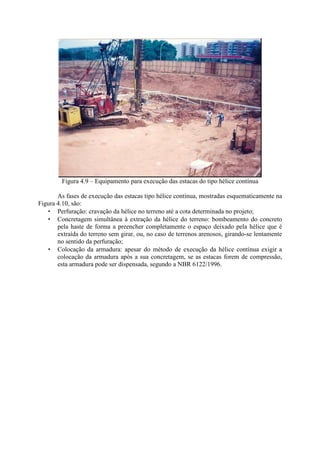 Figura 4.9 – Equipamento para execução das estacas do tipo hélice contínua
As fases de execução das estacas tipo hélice contínua, mostradas esquematicamente na
Figura 4.10, são:
• Perfuração: cravação da hélice no terreno até a cota determinada no projeto;
• Concretagem simultânea à extração da hélice do terreno: bombeamento do concreto
pela haste de forma a preencher completamente o espaço deixado pela hélice que é
extraída do terreno sem girar, ou, no caso de terrenos arenosos, girando-se lentamente
no sentido da perfuração;
• Colocação da armadura: apesar do método de execução da hélice contínua exigir a
colocação da armadura após a sua concretagem, se as estacas forem de compressão,
esta armadura pode ser dispensada, segundo a NBR 6122/1996.
 