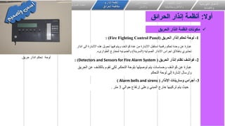 ‫الكهربائي‬ ‫االعمال‬
‫ة‬
‫واالضاءة‬
‫اعمال‬
‫التكيي‬
‫ف‬
‫وااللكتروميكانيكية‬
‫انظمة‬
‫األمن‬
‫واالمان‬
‫و‬ ‫انذار‬ ‫انظمة‬
‫الحرائق‬ ‫مكافحة‬
‫الصوتيات‬ ‫انظمة‬
‫خاصة‬ ‫انظمة‬
‫المعلقة‬ ‫االسقف‬
‫الكهرباء‬ ‫اعمال‬ ‫الحتواء‬
‫أوال‬
:
‫الحرائق‬ ‫إنذار‬ ‫أنظمة‬
✓
‫الحريق‬ ‫انذار‬ ‫انظمة‬ ‫مكونات‬
1
-
‫الحريق‬ ‫إنذار‬ ‫تحكم‬ ‫لوحة‬
(
Fire Fighting Control Panel
: )
‫ا‬ ‫االشارة‬ ‫هذه‬ ‫تحويل‬ ‫فيها‬ ‫ويتم‬ ‫كواشف‬ ‫عدة‬ ‫من‬ ‫االشارة‬ ‫تستقبل‬ ‫رقمية‬ ‫تحكم‬ ‫وحدة‬ ‫عن‬ ‫عبارة‬
‫انذار‬ ‫لى‬
‫الصوتيه‬ ‫االنذار‬ ‫اجراس‬ ‫باطالق‬ ‫تحذيري‬
(
‫السرينة‬
)
‫الطوارىء‬ ‫لمخارج‬ ‫والضوئيه‬
.
‫التحكم‬ ‫بلوحة‬ ‫توصيلها‬ ‫يتم‬ ‫وحساسات‬ ‫كواشف‬ ‫عن‬ ‫عبارة‬
,
‫ع‬ ‫بالكشف‬ ‫تقوم‬ ‫لكي‬
‫الحريق‬ ‫ن‬
‫التحكم‬ ‫لوحة‬ ‫إلي‬ ‫إشارة‬ ‫وإرسال‬
2
-
‫الحريق‬ ‫إنذار‬ ‫نظام‬ ‫كواشف‬
(
Detectors and Sensors for Fire Alarm System
: )
3
-
‫اإلنذار‬ ‫وسارينات‬ ‫أجراس‬
(
Alarm bells and sirens
)
‫حوالي‬ ‫إرتفاع‬ ‫وعلى‬ ‫المبني‬ ‫خارج‬ ‫تركيبها‬ ‫يتم‬ ‫حيث‬
3
‫متر‬
.
‫لوحة‬
‫تحكم‬
‫حريق‬ ‫انذار‬
.
 