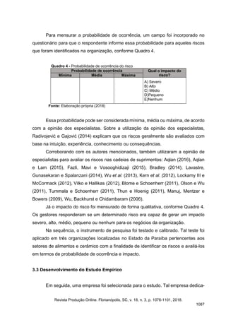 Para mensurar a probabilidade de ocorrência, um campo foi incorporado no
questionário para que o respondente informe essa probabilidade para aqueles riscos
que foram identificados na organização, conforme Quadro 4.
Quadro 4 - Probabilidade de ocorrência do risco
Probabilidade de ocorrência Qual o impacto do
risco?
Mínima Média Máxima
A) Severo
B) Alto
C) Médio
D)Pequeno
E)Nenhum
Fonte: Elaboração própria (2018)
Essa probabilidade pode ser considerada mínima, média ou máxima, de acordo
com a opinião dos especialistas. Sobre a utilização da opinião dos especialistas,
Radivojević e Gajović (2014) explicam que os riscos geralmente são avaliados com
base na intuição, experiência, conhecimento ou consequências.
Corroborando com os autores mencionados, também utilizaram a opinião de
especialistas para avaliar os riscos nas cadeias de suprimentos: Aqlan (2016), Aqlan
e Lam (2015), Fazli, Mavi e Vosooghidizaji (2015), Bradley (2014), Lavastre,
Gunasekaran e Spalanzani (2014), Wu et al. (2013), Kern et al. (2012), Lockamy III e
McCormack (2012), Vilko e Hallikas (2012), Blome e Schoenherr (2011), Olson e Wu
(2011), Tummala e Schoenherr (2011), Thun e Hoenig (2011), Manuj, Mentzer e
Bowers (2009), Wu, Backhurst e Chidambaram (2006).
Já o impacto do risco foi mensurado de forma qualitativa, conforme Quadro 4.
Os gestores responderam se um determinado risco era capaz de gerar um impacto
severo, alto, médio, pequeno ou nenhum para os negócios da organização.
Na sequência, o instrumento de pesquisa foi testado e calibrado. Tal teste foi
aplicado em três organizações localizadas no Estado da Paraíba pertencentes aos
setores de alimentos e cerâmico com a finalidade de identificar os riscos e avaliá-los
em termos de probabilidade de ocorrência e impacto.
3.3 Desenvolvimento do Estudo Empírico
Em seguida, uma empresa foi selecionada para o estudo. Tal empresa dedica-
Revista Produção Online. Florianópolis, SC, v. 18, n. 3, p. 1076-1101, 2018.
1087
 