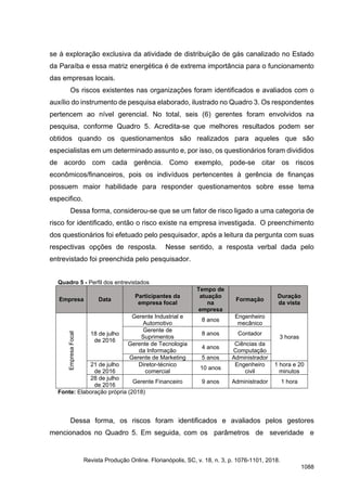 se à exploração exclusiva da atividade de distribuição de gás canalizado no Estado
da Paraíba e essa matriz energética é de extrema importância para o funcionamento
das empresas locais.
Os riscos existentes nas organizações foram identificados e avaliados com o
auxílio do instrumento de pesquisa elaborado, ilustrado no Quadro 3. Os respondentes
pertencem ao nível gerencial. No total, seis (6) gerentes foram envolvidos na
pesquisa, conforme Quadro 5. Acredita-se que melhores resultados podem ser
obtidos quando os questionamentos são realizados para aqueles que são
especialistas em um determinado assunto e, por isso, os questionários foram divididos
de acordo com cada gerência. Como exemplo, pode-se citar os riscos
econômicos/financeiros, pois os indivíduos pertencentes à gerência de finanças
possuem maior habilidade para responder questionamentos sobre esse tema
especifico.
Dessa forma, considerou-se que se um fator de risco ligado a uma categoria de
risco for identificado, então o risco existe na empresa investigada. O preenchimento
dos questionários foi efetuado pelo pesquisador, após a leitura da pergunta com suas
respectivas opções de resposta. Nesse sentido, a resposta verbal dada pelo
entrevistado foi preenchida pelo pesquisador.
Quadro 5 - Perfil dos entrevistados
Empresa Data
Participantes da
empresa focal
Tempo de
atuação
na
empresa
Formação
Duração
da vista
Empresa
Focal
18 de julho
de 2016
Gerente Industrial e
Automotivo
8 anos
Engenheiro
mecânico
3 horas
Gerente de
Suprimentos
8 anos Contador
Gerente de Tecnologia
da Informação
4 anos
Ciências da
Computação
Gerente de Marketing 5 anos Administrador
21 de julho
de 2016
Diretor-técnico
comercial
10 anos
Engenheiro
civil
1 hora e 20
minutos
28 de julho
de 2016
Gerente Financeiro 9 anos Administrador 1 hora
Fonte: Elaboração própria (2018)
Dessa forma, os riscos foram identificados e avaliados pelos gestores
mencionados no Quadro 5. Em seguida, com os parâmetros de severidade e
Revista Produção Online. Florianópolis, SC, v. 18, n. 3, p. 1076-1101, 2018.
1088
 