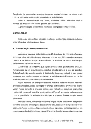 frequência de ocorrência mapeados, tornou-se possível priorizar os riscos mais
críticos utilizando matrizes de severidade e probabilidade.
Após a hierarquização dos riscos, tornou-se viável direcionar qual a
medida de mitigação dos riscos poderá ser assumida.
A próxima seção apresenta os resultados alcançados nesta pesquisa.
4 RESULTADOS
Esta seção apresenta os principais resultados obtidos nesta pesquisa, incluindo
a identificação e priorização dos riscos.
4.1 Caracterização da empresa estudada
A empresa estudada foi fundada no dia 25 de outubro de 1994 sob a forma de
economia mista. O início de suas atividades ocorreu em 1995, quando a empresa
passou a se dedicar à exploração exclusiva da atividade de distribuição de gás
canalizado no Estado da Paraíba.
A Petrobras é a companhia que explora e transporta o gás natural no Brasil, de
forma isolada ou em conjunto com a iniciativa privada (como é o caso do gasoduto
Bolívia/Brasil). No que diz respeito à distribuição desse gás natural, o país possui
empresas, das quais a maioria conta com a participação da Petrobras no capital
acionário, como é o caso da empresa em estudo.
O gás natural é um energético bastante versátil e pode ser utilizado nas mais
diversas aplicações, desde a geração de energia elétrica até na produção de calor e
vapor. Nesse contexto, a empresa aplica o gás natural nos seguintes segmentos:
residencial, comercial, industrial e automotivo. A Figura 3 apresenta cada segmento
com a quantidade de estabelecimentos que a empresa fornece o gás natural
atualmente.
Destaca-se que, em termos de volume de gás natural consumido, o segmento
industrial consome a maior parte desse volume total, destacando a importância desse
segmento. Nesse sentido, esta pesquisa identificou e priorizou os riscos presentes em
uma empresa distribuidora de gás natural. É importante salientar que tal empresa está
Revista Produção Online. Florianópolis, SC, v. 18, n. 3, p. 1076-1101, 2018.
1089
 