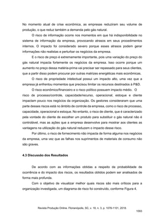 No momento atual de crise econômica, as empresas reduziram seu volume de
produção, o que reduz também a demanda pelo gás natural.
O risco de informação ocorre nos momentos em que há indisponibilidade no
sistema de informação da empresa, provocando atrasos em seus procedimentos
internos. O impacto foi considerado severo porque esses atrasos podem gerar
informações não realistas e perturbar os negócios da empresa.
E o risco de preço é extremamente importante, pois uma variação do preço do
gás natural impacta fortemente os negócios da empresa. Isso ocorre porque um
aumento no preço dessa matéria-prima vai precisar ser repassado para seus clientes,
que a partir disso podem procurar por outras matrizes energéticas mais econômicas.
O risco de propriedade intelectual possui um impacto alto, uma vez que a
empresa já enfrentou momentos que precisou limitar os recursos destinados à P&D.
O risco econômico/financeiro e o risco político possuem impacto médio. O
risco de processo/controle, capacidade/recurso, operacional, estoque e cliente
impactam pouco nos negócios da organização. Os gestores consideraram que uma
parte desses riscos está no âmbito de controle da empresa, como o risco de processo,
capacidade, operacional e estoque. No entanto, o risco de cliente, que é caracterizado
pela vontade do cliente de escolher um produto para substituir o gás natural não é
controlável, mas as ações que a empresa desenvolve para mostrar aos clientes as
vantagens na utilização do gás natural reduzem o impacto desse risco.
Por último, o risco de fornecimento não impacta de forma alguma nos negócios
da empresa, uma vez que as falhas nos suprimentos de materiais de consumo não
são graves.
4.3 Discussão dos Resultados
De acordo com as informações obtidas a respeito da probabilidade de
ocorrência e do impacto dos riscos, os resultados obtidos podem ser analisados de
forma mais profunda.
Com o objetivo de visualizar melhor quais riscos são mais críticos para a
organização investigada, um diagrama de risco foi construído, conforme Figura 4.
Revista Produção Online. Florianópolis, SC, v. 18, n. 3, p. 1076-1101, 2018.
1093
 