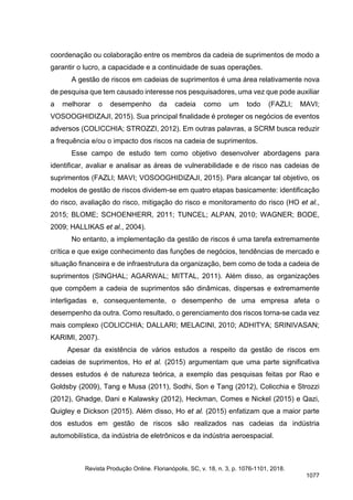 coordenação ou colaboração entre os membros da cadeia de suprimentos de modo a
garantir o lucro, a capacidade e a continuidade de suas operações.
A gestão de riscos em cadeias de suprimentos é uma área relativamente nova
de pesquisa que tem causado interesse nos pesquisadores, uma vez que pode auxiliar
a melhorar o desempenho da cadeia como um todo (FAZLI; MAVI;
VOSOOGHIDIZAJI, 2015). Sua principal finalidade é proteger os negócios de eventos
adversos (COLICCHIA; STROZZI, 2012). Em outras palavras, a SCRM busca reduzir
a frequência e/ou o impacto dos riscos na cadeia de suprimentos.
Esse campo de estudo tem como objetivo desenvolver abordagens para
identificar, avaliar e analisar as áreas de vulnerabilidade e de risco nas cadeias de
suprimentos (FAZLI; MAVI; VOSOOGHIDIZAJI, 2015). Para alcançar tal objetivo, os
modelos de gestão de riscos dividem-se em quatro etapas basicamente: identificação
do risco, avaliação do risco, mitigação do risco e monitoramento do risco (HO et al.,
2015; BLOME; SCHOENHERR, 2011; TUNCEL; ALPAN, 2010; WAGNER; BODE,
2009; HALLIKAS et al., 2004).
No entanto, a implementação da gestão de riscos é uma tarefa extremamente
crítica e que exige conhecimento das funções de negócios, tendências de mercado e
situação financeira e de infraestrutura da organização, bem como de toda a cadeia de
suprimentos (SINGHAL; AGARWAL; MITTAL, 2011). Além disso, as organizações
que compõem a cadeia de suprimentos são dinâmicas, dispersas e extremamente
interligadas e, consequentemente, o desempenho de uma empresa afeta o
desempenho da outra. Como resultado, o gerenciamento dos riscos torna-se cada vez
mais complexo (COLICCHIA; DALLARI; MELACINI, 2010; ADHITYA; SRINIVASAN;
KARIMI, 2007).
Apesar da existência de vários estudos a respeito da gestão de riscos em
cadeias de suprimentos, Ho et al. (2015) argumentam que uma parte significativa
desses estudos é de natureza teórica, a exemplo das pesquisas feitas por Rao e
Goldsby (2009), Tang e Musa (2011), Sodhi, Son e Tang (2012), Colicchia e Strozzi
(2012), Ghadge, Dani e Kalawsky (2012), Heckman, Comes e Nickel (2015) e Qazi,
Quigley e Dickson (2015). Além disso, Ho et al. (2015) enfatizam que a maior parte
dos estudos em gestão de riscos são realizados nas cadeias da indústria
automobilística, da indústria de eletrônicos e da indústria aeroespacial.
Revista Produção Online. Florianópolis, SC, v. 18, n. 3, p. 1076-1101, 2018.
1077
 