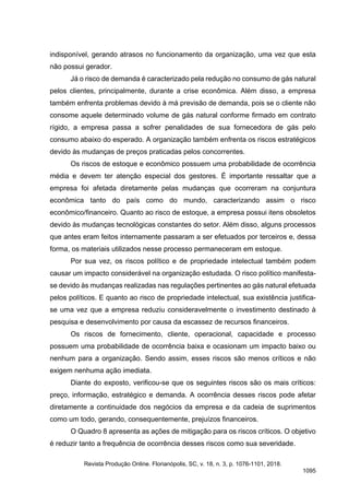 indisponível, gerando atrasos no funcionamento da organização, uma vez que esta
não possui gerador.
Já o risco de demanda é caracterizado pela redução no consumo de gás natural
pelos clientes, principalmente, durante a crise econômica. Além disso, a empresa
também enfrenta problemas devido à má previsão de demanda, pois se o cliente não
consome aquele determinado volume de gás natural conforme firmado em contrato
rígido, a empresa passa a sofrer penalidades de sua fornecedora de gás pelo
consumo abaixo do esperado. A organização também enfrenta os riscos estratégicos
devido às mudanças de preços praticadas pelos concorrentes.
Os riscos de estoque e econômico possuem uma probabilidade de ocorrência
média e devem ter atenção especial dos gestores. É importante ressaltar que a
empresa foi afetada diretamente pelas mudanças que ocorreram na conjuntura
econômica tanto do país como do mundo, caracterizando assim o risco
econômico/financeiro. Quanto ao risco de estoque, a empresa possui itens obsoletos
devido às mudanças tecnológicas constantes do setor. Além disso, alguns processos
que antes eram feitos internamente passaram a ser efetuados por terceiros e, dessa
forma, os materiais utilizados nesse processo permaneceram em estoque.
Por sua vez, os riscos político e de propriedade intelectual também podem
causar um impacto considerável na organização estudada. O risco político manifesta-
se devido às mudanças realizadas nas regulações pertinentes ao gás natural efetuada
pelos políticos. E quanto ao risco de propriedade intelectual, sua existência justifica-
se uma vez que a empresa reduziu consideravelmente o investimento destinado à
pesquisa e desenvolvimento por causa da escassez de recursos financeiros.
Os riscos de fornecimento, cliente, operacional, capacidade e processo
possuem uma probabilidade de ocorrência baixa e ocasionam um impacto baixo ou
nenhum para a organização. Sendo assim, esses riscos são menos críticos e não
exigem nenhuma ação imediata.
Diante do exposto, verificou-se que os seguintes riscos são os mais críticos:
preço, informação, estratégico e demanda. A ocorrência desses riscos pode afetar
diretamente a continuidade dos negócios da empresa e da cadeia de suprimentos
como um todo, gerando, consequentemente, prejuízos financeiros.
O Quadro 8 apresenta as ações de mitigação para os riscos críticos. O objetivo
é reduzir tanto a frequência de ocorrência desses riscos como sua severidade.
Revista Produção Online. Florianópolis, SC, v. 18, n. 3, p. 1076-1101, 2018.
1095
 