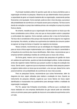 O principal resultado prático foi apontar quais são os riscos prioritários para a
organização envolvida na pesquisa. Observou-se que determinados riscos possuem
a capacidade de gerar um impacto bastante alto na organização, ocasionando perdas
financeiras e de reputação. Como exemplo, pode-se citar o risco de preço, que possui
alta probabilidade de ocorrência e um impacto severo para a empresa. Tal risco ocorre
devido às variações no preço das matérias-primas e às variações no preço do produto
final ao cliente.
No entanto, ressalta-se que a organização não deve ignorar os riscos que não
foram considerados como críticos, uma vez que os riscos podem evoluir e prejudicar
a continuidade dos negócios. Como exemplo, pode-se citar o risco de fornecimento.
Tal risco não é considerado crítico porque não impacta de forma alguma nos negócios
da empresa. No entanto, as falhas nos suprimentos de materiais de consumo podem
se agravar ao longo do tempo e impactar nos negócios da empresa.
Nesse contexto, recomenda-se que as estratégias de mitigação apresentadas
para os riscos críticos sejam implementadas com o objetivo de reduzir a severidade e
a frequência de ocorrência dos riscos identificados. Além disso, recomenda-se que a
empresa também estabeleça medidas de controle para os riscos não críticos.
De forma geral, mesmo com os avanços das pesquisas em gestão de riscos
em cadeias de suprimentos, quando se trata da abordagem prática, muitas empresas
ainda não registram dados históricos que possam auxiliar na etapa de avaliação dos
riscos. Sendo assim, sugere-se que as empresas envolvidas nesta pesquisa passem
a registrar dados sobre os riscos que as acometem, uma vez que, dessa forma, seria
possível estimar uma probabilidade de ocorrência do risco mais acurada.
Para as pesquisas futuras, recomenda-se que outras ferramentas, além do
diagrama de risco, sejam utilizadas para realizar a avaliação do risco. Quanto ao
instrumento de pesquisa utilizado, sugere-se que novos fatores de riscos sejam
identificados e incorporados nos questionários para abranger melhor a realidade da
organização investigada.
Por fim, apesar das limitações encontradas, verifica-se que a avaliação dos
riscos realizada em uma empresa distribuidora de gás natural pode ser entendida
como um primeiro passo para a gestão de riscos em uma cadeia de suprimentos como
um todo.
Revista Produção Online. Florianópolis, SC, v. 18, n. 3, p. 1076-1101, 2018.
1097
 
