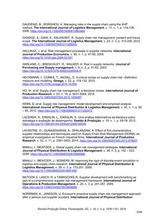 GAUDENZI, B.; BORGHESI, A. Managing risks in the supply chain using the AHP
method. The International Journal of Logistics Management, v. 17, n. 1, p. 114-136,
2006. https://doi.org/10.1108/09574090610663464
GHADGE, A.; DANI, S.; KALAWSKY, R. Supply chain risk management: present and future
scope. The International Journal of Logistics Management, v. 23, n. 3, p. 313-339, 2012.
https://doi.org/10.1108/09574091211289200
HALLIKAS, J. et al. Risk management processes in supplier networks. International
Journal of Production Economics, v. 90, n. 1, p. 47-58, 2004.
https://doi.org/10.1016/j.ijpe.2004.02.007
HARLAND, C.; BRENCHLEY, R.; WALKER, H. Risk in supply networks. Journal of
Purchasing and Supply management, v. 9, n. 2, p. 51-62, 2003.
https://doi.org/10.1016/S1478-4092(03)00004-9
HECKMANN, I.; COMES, T.; NICKEL, S. A critical review on supply chain risk –Definition,
measure and modeling. Omega, v. 52, p. 119-132, 2015.
https://doi.org/10.1016/j.omega.2014.10.004
HO, W. et al. Supply chain risk management: a literature review. International Journal of
Production Research, v. 53, n. 16, p. 5031-5069, 2015.
https://doi.org/10.1080/00207543.2015.1030467
KERN, D. et al. Supply risk management: model development and empirical analysis.
International Journal of Physical Distribution & Logistics Management, v. 42, n. 1, p. 60
– 82, 2012. https://doi.org/10.1108/09600031211202472
LACERDA, R.; ENSSLIN, L.; ENSSLIN, S. Uma análise bibliométrica da literatura sobre
estratégia e avaliação de desempenho. Gestão & Produção, v. 19, n. 1, p. 59-78, 2012.
https://doi.org/10.1590/S0104-530X2012000100005
LAVASTRE, O.; GUNASEKARAN, A.; SPALANZANI, A. Effect of firm characteristics,
supplier relationships and techniques used on Supply Chain Risk Management (SCRM): an
empirical investigation on French industrial firms. International Journal of Production
Research, v. 52, n. 11, p. 3381-3403, 2014. https://doi.org/10.1080/00207543.2013.878057
MANUJ, I.; MENTZER, J. Global supply chain risk management strategies. International
Journal of Physical Distribuition & Logistics Management, v. 38, n. 3, p. 192 – 223,
2008. https://doi.org/10.1108/09600030810866986
MANUJ, I.; MENTZER, J.; BOWERS, M. Improving the rigor of discrete-event simulation in
logistics and supply chain research. International Journal of Physical Distribution &
Logistics Management, v. 39, n. 3, p. 172-201, 2009.
https://doi.org/10.1108/09600030910951692
MATOOK,S. LASCH, R. e TAMASCHKE,R. Supplier development with benchmarking as
part of a comprehensive supplier risk management framework. International Journal of
Operations & Production Management, v. 29, n. 3, p. 241-267, 2009.
https://doi.org/10.1108/01443570910938989
NORRMAN, A.; JANSSON, U. Ericsson's proactive supply chain risk management approach
after a serious sub-supplier accident. International Journal of Physical Distribution
Revista Produção Online. Florianópolis, SC, v. 18, n. 3, p. 1076-1101, 2018.
1099
 