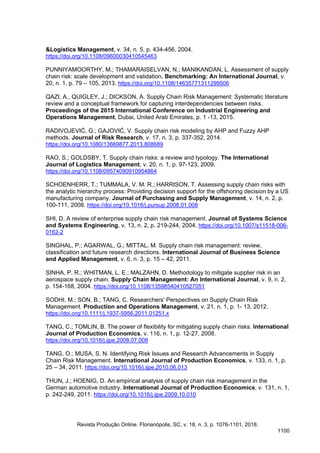 &Logistics Management, v. 34, n. 5, p. 434-456, 2004.
https://doi.org/10.1108/09600030410545463
PUNNIYAMOORTHY, M.; THAMARAISELVAN, N.; MANIKANDAN, L. Assessment of supply
chain risk: scale development and validation. Benchmarking: An International Journal, v.
20, n. 1, p. 79 – 105, 2013. https://doi.org/10.1108/14635771311299506
QAZI, A., QUIGLEY, J.; DICKSON, A. Supply Chain Risk Management: Systematic literature
review and a conceptual framework for capturing interdependencies between risks.
Proceedings of the 2015 International Conference on Industrial Engineering and
Operations Management, Dubai, United Arab Emirates, p. 1 -13, 2015.
RADIVOJEVIĆ, G.; GAJOVIĆ, V. Supply chain risk modeling by AHP and Fuzzy AHP
methods. Journal of Risk Research, v. 17, n. 3, p. 337-352, 2014.
https://doi.org/10.1080/13669877.2013.808689
RAO, S.; GOLDSBY, T. Supply chain risks: a review and typology. The International
Journal of Logistics Management, v. 20, n. 1, p. 97-123, 2009.
https://doi.org/10.1108/09574090910954864
SCHOENHERR, T.; TUMMALA, V. M. R.; HARRISON, T. Assessing supply chain risks with
the analytic hierarchy process: Providing decision support for the offshoring decision by a US
manufacturing company. Journal of Purchasing and Supply Management, v. 14, n. 2, p.
100-111, 2008. https://doi.org/10.1016/j.pursup.2008.01.008
SHI, D. A review of enterprise supply chain risk management. Journal of Systems Science
and Systems Engineering, v. 13, n. 2, p. 219-244, 2004. https://doi.org/10.1007/s11518-006-
0162-2
SINGHAL, P.; AGARWAL, G.; MITTAL, M. Supply chain risk management: review,
classification and future research directions. International Journal of Business Science
and Applied Management, v. 6, n. 3, p. 15 – 42, 2011.
SINHA, P. R.; WHITMAN, L. E.; MALZAHN, D. Methodology to mitigate supplier risk in an
aerospace supply chain. Supply Chain Management: An International Journal, v. 9, n. 2,
p. 154-168, 2004. https://doi.org/10.1108/13598540410527051
SODHI, M.; SON, B.; TANG, C. Researchers' Perspectives on Supply Chain Risk
Management. Production and Operations Management, v. 21, n. 1, p. 1- 13, 2012.
https://doi.org/10.1111/j.1937-5956.2011.01251.x
TANG, C.; TOMLIN, B. The power of flexibility for mitigating supply chain risks. International
Journal of Production Economics, v. 116, n. 1, p. 12-27, 2008.
https://doi.org/10.1016/j.ijpe.2008.07.008
TANG, O.; MUSA, S. N. Identifying Risk Issues and Research Advancements in Supply
Chain Risk Management. International Journal of Production Economics, v. 133, n. 1, p.
25 – 34, 2011. https://doi.org/10.1016/j.ijpe.2010.06.013
THUN, J.; HOENIG, D. An empirical analysis of supply chain risk management in the
German automotive industry. International Journal of Production Economics, v. 131, n. 1,
p. 242-249, 2011. https://doi.org/10.1016/j.ijpe.2009.10.010
Revista Produção Online. Florianópolis, SC, v. 18, n. 3, p. 1076-1101, 2018.
1100
 