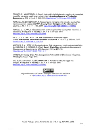 TRKMAN, P.; MCCORMACK, K. Supply chain risk in turbulent environments — A conceptual
model for managing supply chain network risk. International Journal of Production
Economics, v. 119, n. 2, p. 247-258, 2009. https://doi.org/10.1016/j.ijpe.2009.03.002
TUMMALA, R.; SCHOENHERR, T. Assessing and managing risks using the supply chain
risk management process (SCRMP). Supply Chain Management: An International
Journal, v. 16, n. 6, p. 474 – 483, 2011. https://doi.org/10.1108/13598541111171165
TUNCEL, G.; ALPAN, G. Risk assessment and management for supply chain networks: A
case study. Computers in Industry, v. 61, n. 3, p. 250-259, 2010.
https://doi.org/10.1016/j.compind.2009.09.008
VILKO, J. P. P.; HALLIKAS, J. M. Risk assessment in multimodal supply
chains. International Journal of Production Economics, v. 140, n. 2, p. 586-595, 2012.
https://doi.org/10.1016/j.ijpe.2011.09.010
WAGNER, S. M.; BODE, C. Dominant risk and Risk management practices in supply chains.
In: ZSIDISIN, G. A.; RITCHIE, B. (Eds.). Supply Chain Risk: A Handbook of Assessment,
Management, and performance. USA: Springer, 2009. p. 271-290.
https://doi.org/10.1007/978-0-387-79934-6_17
WATERS, D. Supply Chain Risk Management: Vulnerability and Resilience in Logistics.
Philadelphia: Kogan Page, 2007.
WU, T.; BLACKHURST, J.; CHIDAMBARAM, V. A model for inbound supply risk
analysis. Computers in industry, v. 57, n. 4, p. 350-365, 2006.
https://doi.org/10.1016/j.compind.2005.11.001
Artigo recebido em: 30/01/2018 e aceito para publicação em: 29/07/2018
DOI: http://dx.doi.org/10.14488/1676-1901.v18i3.3131
Revista Produção Online. Florianópolis, SC, v. 18, n. 3, p. 1076-1101, 2018.
1101
View publication stats
 