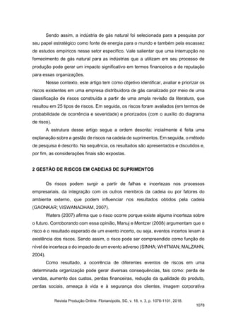 Sendo assim, a indústria de gás natural foi selecionada para a pesquisa por
seu papel estratégico como fonte de energia para o mundo e também pela escassez
de estudos empíricos nesse setor específico. Vale salientar que uma interrupção no
fornecimento de gás natural para as indústrias que a utilizam em seu processo de
produção pode gerar um impacto significativo em termos financeiros e de reputação
para essas organizações.
Nesse contexto, este artigo tem como objetivo identificar, avaliar e priorizar os
riscos existentes em uma empresa distribuidora de gás canalizado por meio de uma
classificação de riscos construída a partir de uma ampla revisão da literatura, que
resultou em 25 tipos de riscos. Em seguida, os riscos foram avaliados (em termos de
probabilidade de ocorrência e severidade) e priorizados (com o auxílio do diagrama
de risco).
A estrutura desse artigo segue a ordem descrita: incialmente é feita uma
explanação sobre a gestão de riscos na cadeia de suprimentos. Em seguida, o método
de pesquisa é descrito. Na sequência, os resultados são apresentados e discutidos e,
por fim, as considerações finais são expostas.
2 GESTÃO DE RISCOS EM CADEIAS DE SUPRIMENTOS
Os riscos podem surgir a partir de falhas e incertezas nos processos
empresariais, da integração com os outros membros da cadeia ou por fatores do
ambiente externo, que podem influenciar nos resultados obtidos pela cadeia
(GAONKAR; VISWANADHAM, 2007).
Waters (2007) afirma que o risco ocorre porque existe alguma incerteza sobre
o futuro. Corroborando com essa opinião, Manuj e Mentzer (2008) argumentam que o
risco é o resultado esperado de um evento incerto, ou seja, eventos incertos levam à
existência dos riscos. Sendo assim, o risco pode ser compreendido como função do
nível de incerteza e do impacto de um evento adverso (SINHA; WHITMAN; MALZAHN,
2004).
Como resultado, a ocorrência de diferentes eventos de riscos em uma
determinada organização pode gerar diversas consequências, tais como: perda de
vendas, aumento dos custos, perdas financeiras, redução da qualidade do produto,
perdas sociais, ameaça à vida e à segurança dos clientes, imagem corporativa
Revista Produção Online. Florianópolis, SC, v. 18, n. 3, p. 1076-1101, 2018.
1078
 