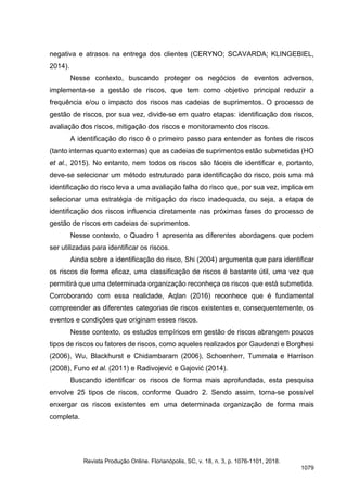 negativa e atrasos na entrega dos clientes (CERYNO; SCAVARDA; KLINGEBIEL,
2014).
Nesse contexto, buscando proteger os negócios de eventos adversos,
implementa-se a gestão de riscos, que tem como objetivo principal reduzir a
frequência e/ou o impacto dos riscos nas cadeias de suprimentos. O processo de
gestão de riscos, por sua vez, divide-se em quatro etapas: identificação dos riscos,
avaliação dos riscos, mitigação dos riscos e monitoramento dos riscos.
A identificação do risco é o primeiro passo para entender as fontes de riscos
(tanto internas quanto externas) que as cadeias de suprimentos estão submetidas (HO
et al., 2015). No entanto, nem todos os riscos são fáceis de identificar e, portanto,
deve-se selecionar um método estruturado para identificação do risco, pois uma má
identificação do risco leva a uma avaliação falha do risco que, por sua vez, implica em
selecionar uma estratégia de mitigação do risco inadequada, ou seja, a etapa de
identificação dos riscos influencia diretamente nas próximas fases do processo de
gestão de riscos em cadeias de suprimentos.
Nesse contexto, o Quadro 1 apresenta as diferentes abordagens que podem
ser utilizadas para identificar os riscos.
Ainda sobre a identificação do risco, Shi (2004) argumenta que para identificar
os riscos de forma eficaz, uma classificação de riscos é bastante útil, uma vez que
permitirá que uma determinada organização reconheça os riscos que está submetida.
Corroborando com essa realidade, Aqlan (2016) reconhece que é fundamental
compreender as diferentes categorias de riscos existentes e, consequentemente, os
eventos e condições que originam esses riscos.
Nesse contexto, os estudos empíricos em gestão de riscos abrangem poucos
tipos de riscos ou fatores de riscos, como aqueles realizados por Gaudenzi e Borghesi
(2006), Wu, Blackhurst e Chidambaram (2006), Schoenherr, Tummala e Harrison
(2008), Funo et al. (2011) e Radivojević e Gajović (2014).
Buscando identificar os riscos de forma mais aprofundada, esta pesquisa
envolve 25 tipos de riscos, conforme Quadro 2. Sendo assim, torna-se possível
enxergar os riscos existentes em uma determinada organização de forma mais
completa.
Revista Produção Online. Florianópolis, SC, v. 18, n. 3, p. 1076-1101, 2018.
1079
 