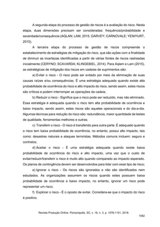 A segunda etapa do processo de gestão de riscos é a avaliação do risco. Nesta
etapa, duas dimensões precisam ser consideradas: frequência/probabilidade e
severidade/consequência (AQLAN; LAM, 2015; GARVEY; CARNOVALE; YENIYURT,
2015).
A terceira etapa do processo de gestão de riscos compreende o
estabelecimento de estratégias de mitigação do risco, que são ações com a finalidade
de diminuir as incertezas identificadas a partir de várias fontes de riscos rastreadas
inicialmente (CERYNO; SCAVARDA; KLINGEBIEL, 2014). Para Aqlam e Lam (2015),
as estratégicas de mitigação dos riscos em cadeias de suprimentos são:
a) Evitar o risco - O risco pode ser evitado por meio da eliminação de suas
causas raízes e/ou consequências. É uma estratégia adequada quando existe alta
probabilidade de ocorrência do risco e alto impacto do risco, sendo assim, estes riscos
são críticos e podem interromper as operações da cadeia;
b) Reduzir o risco - Significa que o risco pode ser reduzido, mas não eliminado.
Essa estratégia é adequada quando o risco tem alta probabilidade de ocorrência e
baixo impacto, sendo assim, estes riscos são aqueles operacionais e do dia-a-dia.
Algumas técnicas para redução do risco são: redundância, maior quantidade de testes
de qualidade, ferramentas melhores e outras;
c) Transferir o risco - O risco é transferido para outra parte. É adequado quando
o risco tem baixa probabilidade de ocorrência, no entanto, possui alto impacto, tais
como: desastres naturais e ataques terroristas. Métodos comuns incluem: seguro e
contratos;
d) Aceitar o risco - É uma estratégia adequada quando existe baixa
probabilidade de ocorrência do risco e alto impacto, uma vez que o custo de
evitar/reduzir/transferir o risco é muito alto quando comparado ao impacto esperado.
Os planos de contingência devem ser desenvolvidos para lidar com esse tipo de risco;
e) Ignorar o risco - Os riscos são ignorados e não são identificados nem
estudados. As organizações assumem os riscos quando estes possuem baixa
probabilidade de ocorrência e baixo impacto, no entanto, ignorar um risco pode
representar um risco;
f) Explorar o risco - É o oposto de evitar. Considera-se que o impacto do risco
é positivo.
Revista Produção Online. Florianópolis, SC, v. 18, n. 3, p. 1076-1101, 2018.
1082
 