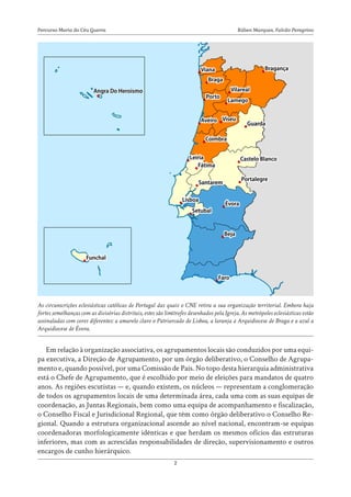 Rúben Marques, Falcão Peregrino
Percurso Maria do Céu Guerra
2
Em relação à organização associativa, os agrupamentos locais são conduzidos por uma equi-
pa executiva, a Direção de Agrupamento, por um órgão deliberativo, o Conselho de Agrupa-
mento e, quando possível, por uma Comissão de Pais. No topo desta hierarquia administrativa
está o Chefe de Agrupamento, que é escolhido por meio de eleições para mandatos de quatro
anos. As regiões escutistas — e, quando existem, os núcleos — representam a conglomeração
de todos os agrupamentos locais de uma determinada área, cada uma com as suas equipas de
coordenação, as Juntas Regionais, bem como uma equipa de acompanhamento e fiscalização,
o Conselho Fiscal e Jurisdicional Regional, que têm como órgão deliberativo o Conselho Re-
gional. Quando a estrutura organizacional ascende ao nível nacional, encontram-se equipas
coordenadoras morfologicamente idênticas e que herdam os mesmos ofícios das estruturas
inferiores, mas com as acrescidas responsabilidades de direção, supervisionamento e outros
encargos de cunho hierárquico.
As circunscrições eclesiásticas católicas de Portugal das quais o CNE retira a sua organização territorial. Embora haja
fortes semelhanças com as divisórias distritais, estes são limítrofes desenhados pela Igreja. As metrópoles eclesiásticas estão
assinaladas com cores diferentes: a amarelo claro o Patriarcado de Lisboa, a laranja a Arquidiocese de Braga e a azul a
Arquidiocese de Évora.
 