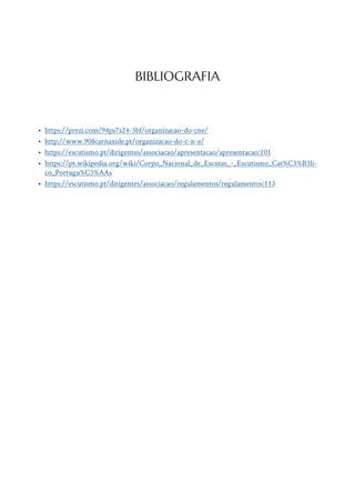 • https://prezi.com/94ps7s24-3bf/organizacao-do-cne/
• http://www.908carnaxide.pt/organizacao-do-c-n-e/
• https://escutismo.pt/dirigentes/associacao/apresentacao/apresentacao:101
• https://pt.wikipedia.org/wiki/Corpo_Nacional_de_Escutas_-_Escutismo_Cat%C3%B3li-
co_Portugu%C3%AAs
• https://escutismo.pt/dirigentes/associacao/regulamentos/regulamentos:113
BIBLIOGRAFIA
 