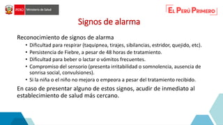 Signos de alarma
Reconocimiento de signos de alarma
• Dificultad para respirar (taquipnea, tirajes, sibilancias, estridor, quejido, etc).
• Persistencia de Fiebre, a pesar de 48 horas de tratamiento.
• Dificultad para beber o lactar o vómitos frecuentes.
• Compromiso del sensorio (presenta irritabilidad o somnolencia, ausencia de
sonrisa social, convulsiones).
• Si la niña o el niño no mejora o empeora a pesar del tratamiento recibido.
En caso de presentar alguno de estos signos, acudir de inmediato al
establecimiento de salud más cercano.
 